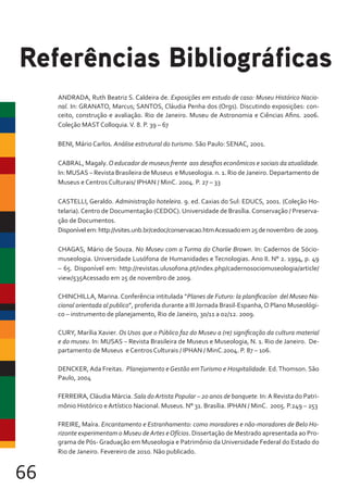66
ANDRADA, Ruth Beatriz S. Caldeira de. Exposições em estudo de caso: Museu Histórico Nacio-
nal. In: GRANATO, Marcus; SANTOS, Cláudia Penha dos (Orgs). Discutindo exposições: con-
ceito, construção e avaliação. Rio de Janeiro. Museu de Astronomia e Ciências Afins. 2006.
Coleção MAST Colloquia.V. 8. P. 39 – 67
BENI, Mário Carlos. Análise estrutural do turismo. São Paulo: SENAC, 2001.
CABRAL, Magaly. O educador de museus frente aos desafios econômicos e sociais da atualidade.
In: MUSAS – Revista Brasileira de Museus e Museologia. n. 1. Rio deJaneiro. Departamento de
Museus e Centros Culturais/ IPHAN / MinC. 2004. P. 27 – 33
CASTELLI, Geraldo. Administração hoteleira. 9. ed. Caxias do Sul: EDUCS, 2001. (Coleção Ho-
telaria).Centro de Documentação (CEDOC). Universidade de Brasília.Conservação / Preserva-
ção de Documentos.
Disponívelem:http://vsites.unb.br/cedoc/conservacao.htmAcessadoem25denovembro de2009.
CHAGAS, Mário de Souza. No Museu com a Turma do Charlie Brown. In: Cadernos de Sócio-
museologia. Universidade Lusófona de Humanidades e Tecnologias. Ano II. N° 2. 1994, p. 49
– 65. Disponível em: http://revistas.ulusofona.pt/index.php/cadernosociomuseologia/article/
view/535Acessado em 25 de novembro de 2009.
CHINCHILLA, Marina. Conferência intitulada “Planes de Futuro: la planificacíon del Museo Na-
cional orientada al publico”, proferida durante a III Jornada Brasil-Espanha,O Plano Museológi-
co – instrumento de planejamento, Rio de Janeiro, 30/11 a 02/12. 2009.
CURY, Marília Xavier. Os Usos que o Público faz do Museu a (re) significação da cultura material
e do museu. In: MUSAS – Revista Brasileira de Museus e Museologia, N. 1. Rio de Janeiro. De-
partamento de Museus e Centros Culturais / IPHAN / MinC.2004. P. 87 – 106.
DENCKER, Ada Freitas. Planejamento e Gestão emTurismo e Hospitalidade. Ed.Thomson. São
Paulo, 2004
FERREIRA,Cláudia Márcia. Sala doArtista Popular – 20 anos de banquete. In:A Revista do Patri-
mônio Histórico e Artístico Nacional. Museus. N° 31. Brasília. IPHAN / MinC. 2005. P.249 – 253
FREIRE, Maíra. Encantamento e Estranhamento: como moradores e não-moradores de Belo Ho-
rizonte experimentam o Museu deArtes eOfícios. Dissertação de Mestrado apresentada ao Pro-
grama de Pós- Graduação em Museologia e Patrimônio da Universidade Federal do Estado do
Rio de Janeiro. Fevereiro de 2010. Não publicado.
Referências Bibliográficas
 