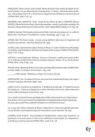 67
GONÇALVES, Telma Lasmar. Laser é prazer. Museu dá prazer? Uma análise da relação do mo-
rador de Niterói com seu Museu de Arte Contemporânea. In: Musas – Revista Brasileira de Mu-
seus e Museologia. Ano II. N° 2. Rio de Janeiro. Departamento de Museus e Centros Culturais
/ IPHAN / MinC.2006. P. 26 – 40.
GRUZMAN, Carla e BONATTO, Paula. Estudo de Caso: Museu da vida. In: GRANATO, Marcus;
SANTOS,Cláudia Penha dos (Orgs). Discutindo exposições: conceito, construção e avaliação. Rio
de Janeiro. Museu deAstronomia eCiênciasAfins. 2006.Coleção MASTColloquia.V. 8. P.69 – 87
HEINICH, Nathalie.The Pompidou Centre and its Public: the limits of a utopian site. In: LUMLEY,
Robert (ed.).The MuseumTime Machine. Londres. Routledge, 1990. P. 199 – 212.
JENSEN, Rolf. The Dream Society - how de coming shift from Information to Imagination will
transform your business. NewYork, MacGrow Hill, 1999.
JULIÃO, Letícia. Apontamentos sobre a História do Museu. In:Caderno de Diretrizes Museológi-
cas. Brasília. Superintendência de Museus do Estado de Minas Gerais / DEMU / IPHAN / MinC.
2006. 2° Ed. P. 19-32.
KOPTCKE, Luciana Sepúlveda. Bárbaros, Escravos e Civilizados: o público dos museus no Bra-
sil. In: A Revista do Patrimônio Histórico e Artístico Nacional. Museus. N° 31. Rio de Janeiro.
IPHAN / MinC. 2005. P. 185 – 205.
KOTLER, Philip. Marketing deA aZ: 8 conceitos que todo profissional deve saber. (SERRA,Afon-
so Celso,TRAD.). Ed. Elsevier: Rio de Janeiro. 2003. 7.ed.
e JAIN, Deepak. Marketing em Ação. Ed. Campus, SP, 2002.
KRIPPENDORF, Jost. Sociologia doTurismo: para uma nova compreensão do laser e das viagens.
ContextoTraduções. São Paulo. Aleph. 2001.
LAGES, Vinicius. Economia da Experiência e Tendências do Mercado. In Projeto Economia
da Experiência – Vivências na Região Uva e Vinho. Ministério do Turismo, Sebrae Nacional e
outros, Gráfica São Miguel, Caxias do Sul, 2007.
Lei 11.771/08. LeiGeral doTurismo que dispõe sobre a Política Nacional deTurismo. Disponível em:
http://www.turismo.gov.br/export/sites/default/turismo/legislacao/downloads_legislacao/
lei_11771_08_17_setembro_2008.pdf Acessado em 10 de fevereiro de 2010.
Lei 11.904. Que institui o Estatuto de Museus. Disponível em http://www.planalto.gov.br/cci-
vil_03/_Ato2007-2010/2009/Lei/L11904.htm Acessado em 15 de novembro de 2009.
LLOVERA, Xavier Andorra. Uma Sociedad em Transformación, nuevos retos museísticos: La
apuesta por um turismo cultural. In: Ibermuseus. Reflexões e comunicações. N.2. Departamen-
to de Museus e Centros Culturais/ IPHAN / MinC. 2008. P. 18 – 28.
 