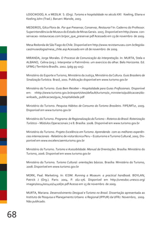 68
LOOCWOOD, A. e MEDLIK S. (Org). Turismo e hospitalidade no século XXI. Keeling, Eliana e
Keeling John (Trad.). Barueri: Manole, 2003.
MEDEIROS, Gilca Flora de. Por que Preservar, Conservar, Restaurar? In: Caderno do Professor.
Superintendência de Museus do Estado de MinasGerais. 2005. Disponível em http://www. con-
servacao- restauracao.com.br/por_que_preservar.pdf Acessado em 23 de novembro de 2009.
Mesa Redonda de SãoTiago doChile. Disponível em http://www.revistamuseu.com.br/legisla-
cao/museologia/mesa_chile.asp Acessado em 18 de novembro de 2009.
MIRANDA, Jorge Morales. O Processo de Comunicação da Interpretação. In: MURTA, Stela e
ALBANO, Celina (org.). Interpretar o Patrimônio: um exercício do olhar. Belo Horizonte. Ed.
UFMG /Território Brasílis. 2002. (pág.95-105).
Ministério do Esporte eTurismo, Ministério da Justiça, Ministério da Cultura. Guia Brasileiro de
SinalizaçãoTurística. Brasil, 2001. Publicação disponível em www.turismo.gov.br
Ministério do Turismo. Guia Bem Receber – Hospitalidade para Guias Profissionais. Disponível
em: nhttp://www.turismo.gov.br/export/sites/default/turismo/o_ministerio/publicacoes/do-
wnloads_ publicacoes/guia_hospitalidade.pdf
Ministério do Turismo. Pesquisa Hábitos de Consumo do Turismo Brasileiro. FIPE/MTur, 2009.
Disponível em www.turismo.gov.br
Ministério doTurismo. Programa de Regionalização doTurismo – Roteiros do Brasil: Roteirização
Turística – Módulos Operacionais 7 e 8. Brasília: 200&. Disponível em www.turismo.gov.br
Ministério do Turismo. Projeto Excelência emTurismo: Aprendendo com as melhores experiên-
cias internacionais - Relatório de visita técnica Peru – Ecoturismo eTurismoCultural, 2005. Dis-
ponível em www.excelenciaemturismo.gov.br
Ministério do Turismo. Turismo e Acessibilidade: Manual de Orientações. Brasília: Ministério do
Turismo, 2006. Disponível em www.turismo.gov.br
Ministério do Turismo. Turismo Cultural: orientações básicas. Brasília: Ministério do Turismo,
2008. Disponível em www.turismo.gov.br
MORK, Paal. Marketing. In: ICOM. Running a Museum: a practical handbook. BOYLAN,
Patrick J (Org.). Paris: 2004. P. 162-176. Disponível em http://unesdoc.unesco.org/
images/0014/001410/141067e.pdf Acesso em 15 de novembro de 2009.
MURTA, Mariana. Desenvolvimento Desigual e Turismo no Brasil. Dissertação apresentada ao
Instituto de Pesquisa e Planejamento Urbano e Regional (IPPUR) da UFRJ. Novembro, 2009.
Não publicado.
 