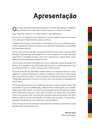 Os museus são ótimas portas de entrada para o turismo. São espaços privilegiados
para conhecermos a cultura de um local. Preservam e contam sua história.
Quem viaja quer conhecer. E é a cultura que diz o que cada lugar é.
Por isso, em um diálogo que vise impulsionar o turismo, devemos pensar nos museus
como elemento indispensável em roteiros turísticos.
A relação entre turismo e cultura deve ser vista sempre como uma via de mão dupla:A
cultura impulsiona o turismo e este deve ser um elemento importante na preservação
das identidades culturais.
Temos, como um bom exemplo, a Europa que tantos turistas recebe constantemente
devido ao interesse que a preservação de sua cultura desperta. Os museus são parte
importante na estratégia europeia, junto com a gastronomia, moda e tantos outros
aspectos predominantemente ligados à cultura.
Já tive a honra de ocupar o Ministério doTurismo e hoje tenho a honra de ocupar o da
Cultura. Se a importância da união destes dois setores já é evidente para quem está
fora destes ministérios, é ainda mais para quem conhece ambos.
O mundo, hoje, fala em Soft Power ("poder brando" em tradução livre) que é a capa-
cidade de os países influenciarem a política mundial por meio de sua cultura e não
pelo viés econômico ou bélico.A cultura brasileira nos dá enorme potencial nesta nova
configuração geopolítica. O turismo é um dos meios mais eficazes na propagação de
nossa cultura.
Os eventos esportivos que vamos sediar representam uma grande oportunidade. Não
só durante a Copa das Confederações, o Mundial Fifa e as Olimpíadas, mas também
antes e após estes eventos, um número muito grande de turistas domésticos e estran-
geiros conhecerão nosso país, nossa cultura e história. Os museus têm um protago-
nismo muito grande neste momento tão importante pelo qual passamos. Por isso o
Governo Federal, por meio do Ministério da Cultura, tem investido na capacitação e
formação de profissionais e na melhoria de museus brasileiros.
Fazer com que os turistas conheçam profundamente o Brasil para que voltem a viajar
por ele é uma missão de todos nós.
Marta Suplicy
Ministra da Cultura
Apresentação
 