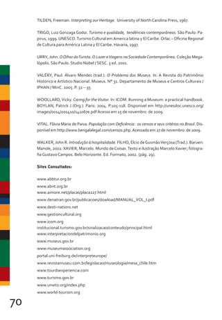 70
TILDEN, Freeman. Interpreting our Heritage. University of North Carolina Press, 1967.
TRIGO, Luiz Gonzaga Godoi. Turismo e qualidade, tendências contemporâneas. São Paulo: Pa-
pirus, 1999. UNESCO.Turismo Cultural em America latina y El Caribe. Orlac – Oficina Regional
de Cultura para América Latina y El Caribe. Havana, 1997.
URRY, John.OOlhar doTurista.O Lazer eViagens naSociedadeContemporânea. Coleção Mega-
lópolis. São Paulo. Studio Nobel / SESC. 3 ed. 2001.
VALÉRY, Paul. Álvaro Mendes (trad.). O Problema dos Museus. In: A Revista do Patrimônio
Histórico e Artístico Nacional. Museus. N° 31. Departamento de Museus e Centros Culturais /
IPHAN / MinC. 2005. P. 32 – 35.
WOOLLARD,Vicky. Caring for theVisitor. In: ICOM. Running a Museum: a practical handbook.
BOYLAN, Patrick J (Org.). Paris: 2004. P.105-118. Disponível em http://unesdoc.unesco.org/
images/0014/001410/141067e.pdf Acesso em 15 de novembro de 2009.
VITAL. Flávia Maria de Paiva. População com Deficiência: os censos e seus critérios no Brasil. Dis-
ponível em http://www.bengalalegal.com/censos.php.Acessado em 27 de novembro de 2009.
WALKER, John R. Introdução à hospitalidade. FILHO, Élcio deGusmãoVerçosa (Trad.). Barueri:
Manole, 2002. XAVIER, Marcelo. Mundo de Coisas.Texto e ilustração Marcelo Xavier; fotogra-
fia Gustavo Campos. Belo Horizonte. Ed. Formato, 2002. (pág. 29).
Sites Consultados:
www.abbtur.org.br
www.abnt.org.br
www.aimore.net/placas/placa227.html
www.denatran.gov.br/publicacoes/dowload/MANUAL_VOL_I.pdf
www.desti-nations.net
www.gestioncultural.org
www.icom.org
institucional.turismo.gov.br/sinalizacao/conteudo/principal.html
www.interpretaciondelpatrimonio.org
www.museus.gov.br
www.museumassociation.org
portal.uni-freiburg.de/interpreteurope/
www.revistamuseu.com.br/legislacao/museologia/mesa_chile.htm
www.tourdsexperiencia.com
www.turismo.gov.br
www.unwto.org/index.php
www.world-tourism.org
 