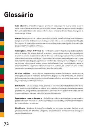 72
Ação educativa - Procedimentos que promovem a educação no museu, tendo o acervo
como centro de suas atividades, permitindo ao homem apreender, em um sentido amplo, o
bem cultural, tendo em vista o desenvolvimento de uma consciência crítica e abrangente da
realidade que o cerca.
Acervo - Bens culturais, de caráter material ou imaterial, móvel ou imóvel, que compõem o
campo documental de determinado museu, podendo estar ou não cadastrados na instituição.
É o conjunto de objetos/documentos que corresponde ao interesse e objetivo de preservação,
pesquisa e comunicação de um museu.
Associação de Amigos de Museus - De acordo com o preâmbulo doCódigo de Ética da Fede-
ração deAmigos dos Museus do Brasil, os amigos e voluntários de museus têm como objetivo
o desenvolvimento do patrimônio cultural, devendo contribuir para o desenvolvimento tanto
dos museus quanto da museologia, constituindo- se interlocutores privilegiados para repre-
sentar os interesses do público, para maior benefício das instituições museológicas. A posição
de amigos e voluntários de museus implica obrigações para com a instituição com a qual se
declaram solidários e cujo nome adotam.Concordam, portanto, em cumprir um certo número
de requisitos que assegurem uma efetiva e fecunda colaboração.
Atrativos turísticos - Locais, objetos, equipamentos, pessoas, fenômenos, eventos ou ma-
nifestações capazes de motivar o deslocamento de pessoas para conhecê-los. Os atrativos
turísticos podem ser naturais; culturais; atividades econômicas; eventos programados e reali-
zações técnicas, científicas e artísticas.
Bem cultural - Em seu sentido amplo, entende-se por bem cultural todo testemunho do ho-
mem e seu meio apreciado em si mesmo, sem estabelecer limitações derivadas de sua pro-
priedade, uso, antiguidade ou valor econômico.Os bens culturais podem ser divididos em três
grandes categorias: naturais, materiais (tangíveis) e imateriais.
Capacidade de carga ou de suporte - O nível ótimo (máximo aceitável) de uso que uma área
pode receber com alto nível de satisfação para os usuários (turistas, visitantes) e mínimos efei-
tos negativos sobre os recursos.
Classificação - Sequência de operações realizadas em um museu que visam distribuir os ob-
jetos/documentos em diferentes categorias, agrupando-os de acordo com suas analogias e
características comuns.
Glossário
 