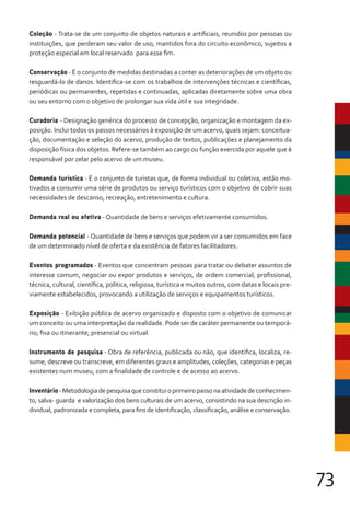 73
Coleção - Trata-se de um conjunto de objetos naturais e artificiais, reunidos por pessoas ou
instituições, que perderam seu valor de uso, mantidos fora do circuito econômico, sujeitos a
proteção especial em local reservado para esse fim.
Conservação - É o conjunto de medidas destinadas a conter as deteriorações de um objeto ou
resguardá-lo de danos. Identifica-se com os trabalhos de intervenções técnicas e científicas,
periódicas ou permanentes, repetidas e continuadas, aplicadas diretamente sobre uma obra
ou seu entorno com o objetivo de prolongar sua vida útil e sua integridade.
Curadoria - Designação genérica do processo de concepção, organização e montagem da ex-
posição. Inclui todos os passos necessários à exposição de um acervo, quais sejam: conceitua-
ção, documentação e seleção do acervo, produção de textos, publicações e planejamento da
disposição física dos objetos. Refere-se também ao cargo ou função exercida por aquele que é
responsável por zelar pelo acervo de um museu.
Demanda turística - É o conjunto de turistas que, de forma individual ou coletiva, estão mo-
tivados a consumir uma série de produtos ou serviço turísticos com o objetivo de cobrir suas
necessidades de descanso, recreação, entretenimento e cultura.
Demanda real ou efetiva - Quantidade de bens e serviços efetivamente consumidos.
Demanda potencial - Quantidade de bens e serviços que podem vir a ser consumidos em face
de um determinado nível de oferta e da existência de fatores facilitadores.
Eventos programados - Eventos que concentram pessoas para tratar ou debater assuntos de
interesse comum, negociar ou expor produtos e serviços, de ordem comercial, profissional,
técnica, cultural, científica, política, religiosa, turística e muitos outros, com datas e locais pre-
viamente estabelecidos, provocando a utilização de serviços e equipamentos turísticos.
Exposição - Exibição pública de acervo organizado e disposto com o objetivo de comunicar
um conceito ou uma interpretação da realidade. Pode ser de caráter permanente ou temporá-
rio; fixa ou itinerante; presencial ou virtual.
Instrumento de pesquisa - Obra de referência, publicada ou não, que identifica, localiza, re-
sume, descreve ou transcreve, em diferentes graus e amplitudes, coleções, categorias e peças
existentes num museu, com a finalidade de controle e de acesso ao acervo.
Inventário-Metodologiadepesquisaqueconstituioprimeiropassonaatividadedeconhecimen-
to, salva- guarda e valorização dos bens culturais de um acervo, consistindo na sua descrição in-
dividual, padronizada e completa, para fins de identificação, classificação, análise e conservação.
 