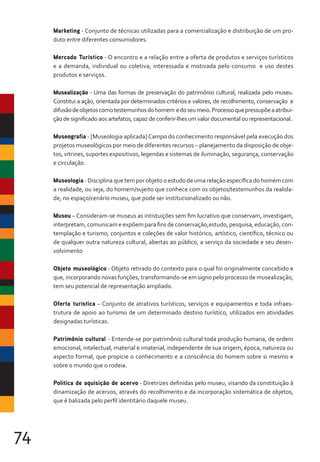 74
Marketing - Conjunto de técnicas utilizadas para a comercialização e distribuição de um pro-
duto entre diferentes consumidores.
Mercado Turístico - O encontro e a relação entre a oferta de produtos e serviços turísticos
e a demanda, individual ou coletiva, interessada e motivada pelo consumo e uso destes
produtos e serviços.
Musealização - Uma das formas de preservação do patrimônio cultural, realizada pelo museu.
Constitui a ação, orientada por determinados critérios e valores, de recolhimento, conservação e
difusãodeobjetoscomotestemunhosdohomem edoseumeio.Processoquepressupõeaatribui-
ção de significado aos artefatos, capaz de conferir-lhes um valor documental ou representacional.
Museografia - [Museologia aplicada] Campo do conhecimento responsável pela execução dos
projetos museológicos por meio de diferentes recursos – planejamento da disposição de obje-
tos, vitrines, suportes expositivos, legendas e sistemas de iluminação, segurança, conservação
e circulação.
Museologia - Disciplina que tem por objeto o estudo de uma relação específica do homem com
a realidade, ou seja, do homem/sujeito que conhece com os objetos/testemunhos da realida-
de, no espaço/cenário museu, que pode ser institucionalizado ou não.
Museu – Consideram-se museus as intistuições sem fim lucrativo que conservam, investigam,
interpretam, comunicam e expõem para fins de conservação,estudo, pesquisa, educação, con-
templação e turismo, conjuntos e coleções de valor histórico, artístico, científico, técnico ou
de qualquer outra natureza cultural, abertas ao público, a serviço da sociedade e seu desen-
volvimento
Objeto museológico - Objeto retirado do contexto para o qual foi originalmente concebido e
que, incorporando novas funções, transformando-se em signo pelo processo de musealização,
tem seu potencial de representação ampliado.
Oferta turística – Conjunto de atrativos turísticos, serviços e equipamentos e toda infraes-
trutura de apoio ao turismo de um determinado destino turístico, utilizados em atividades
designadas turísticas.
Patrimônio cultural - Entende-se por patrimônio cultural toda produção humana, de ordem
emocional, intelectual, material e imaterial, independente de sua origem, época, natureza ou
aspecto formal, que propicie o conhecimento e a consciência do homem sobre si mesmo e
sobre o mundo que o rodeia.
Política de aquisição de acervo - Diretrizes definidas pelo museu, visando da constituição à
dinamização de acervos, através do recolhimento e da incorporação sistemática de objetos,
que é balizada pelo perfil identitário daquele museu.
 
