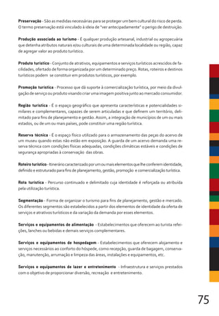 75
Preservação -São as medidas necessárias para se proteger um bem cultural do risco de perda.
O termo preservação está vinculado à ideia de “ver antecipadamente” o perigo de destruição.
Produção associada ao turismo - É qualquer produção artesanal, industrial ou agropecuária
que detenha atributos naturais e/ou culturais de uma determinada localidade ou região, capaz
de agregar valor ao produto turístico.
Produto turístico -Conjunto de atrativos, equipamentos e serviços turísticos acrescidos de fa-
cilidades, ofertado de forma organizada por um determinado preço. Rotas, roteiros e destinos
turísticos podem se constituir em produtos turísticos, por exemplo.
Promoção turística - Processo que dá suporte à comercialização turística, por meio da divul-
gação de serviço ou produto visando criar uma imagem positiva junto ao mercado consumidor.
Região turística - É o espaço geográfico que apresenta características e potencialidades si-
milares e complementares, capazes de serem articuladas e que definem um território, deli-
mitado para fins de planejamento e gestão. Assim, a integração de municípios de um ou mais
estados, ou de um ou mais países, pode constituir uma região turística.
Reserva técnica - É o espaço físico utilizado para o armazenamento das peças do acervo de
um museu quando estas não estão em exposição. A guarda de um acervo demanda uma re-
serva técnica com condições físicas adequadas, condições climáticas estáveis e condições de
segurança apropriadas à conservação das obras.
Roteiro turístico-Itineráriocaracterizadoporumoumaiselementosquelheconferemidentidade,
definido e estruturado para fins de planejamento, gestão, promoção e comercialização turística.
Rota turística - Percurso continuado e delimitado cuja identidade é reforçada ou atribuída
pela utilização turística.
Segmentação - Forma de organizar o turismo para fins de planejamento, gestão e mercado.
Os diferentes segmentos são estabelecidos a partir dos elementos de identidade da oferta de
serviços e atrativos turísticos e da variação da demanda por esses elementos.
Serviços e equipamentos de alimentação - Estabelecimentos que oferecem ao turista refei-
ções, lanches ou bebidas e demais serviços complementares.
Serviços e equipamentos de hospedagem - Estabelecimentos que oferecem alojamento e
serviços necessários ao conforto do hóspede, como recepção, guarda de bagagem, conserva-
ção, manutenção, arrumação e limpeza das áreas, instalações e equipamentos, etc.
Serviços e equipamentos de lazer e entretenimento - Infraestrutura e serviços prestados
com o objetivo de proporcionar diversão, recreação e entretenimento.
 
