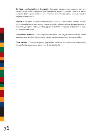 76
Serviços e equipamentos de transporte - Serviços e equipamentos prestados para pro-
mover o deslocamento de pessoas, por via terrestre, aquática ou aérea. Os serviços e equi-
pamentos de transporte turístico têm a finalidade específica de realizar excursões e outras
programações turísticas.
Suporte - É o material físico no qual a confecção da obra irá se desenvolver, e onde a informa-
ção é registrada, como, por exemplo, o papel, a argila, a tela e a madeira. No caso das pinturas
de cavalete, o suporte é a tela, tecido que pode ser de linho ou algodão, onde a camada pictó-
rica ou a pintura é fixada.
Tendência de mercado – É uma seqüência de eventos com força e durabilidade que podem
revelar como será o futuro do consumo e quais oportunidades podem ser aproveitadas.
Trade turístico – Conjunto de agentes, operadores, hoteleiros e prestadores de serviços turís-
ticos, incluindo restaurantes, bares, rede de transporte,etc.
 