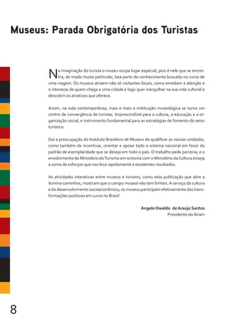 8
Na imaginação do turista o museu ocupa lugar especial, pois é nele que se encon-
tra, de modo muito particular, boa parte do conhecimento buscado no curso de
uma viagem. Os museus atraem não só visitantes locais, como enredam a atenção e
o interesse de quem chega a uma cidade e logo quer mergulhar na sua vida cultural e
descobrir os atrativos que oferece.
Assim, na vida contemporânea, mais e mais a instituição museológica se torna um
centro de convergência de turistas. Imprescindível para a cultura, a educação e a or-
ganização social, e instrumento fundamental para as estratégias de fomento do setor
turístico.
Daí a preocupação do Instituto Brasileiro de Museus de qualificar as nossas unidades,
como também de incentivar, orientar e apoiar todo o sistema nacional em favor do
padrão de exemplaridade que se deseja em todo o país. O trabalho pede parceria, e o
envolvimento do Ministério doTurismo em sintonia com o Ministério daCultura enseja
a soma de esforços que nos leva rapidamente a excelentes resultados.
As atividades interativas entre museus e turismo, como esta publicação que abre a
ilumina caminhos, mostram que o campo museal não tem limites. A serviço da cultura
e do desenvolvimento socioeconômico, os museus participam efetivamente das trans-
formações positivas em curso no Brasil.
Angelo Owaldo de Araújo Santos
Presidente do Ibram
Museus: Parada Obrigatória dos Turistas
 