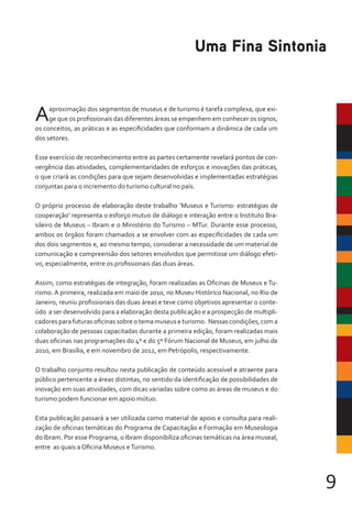 9
Aaproximação dos segmentos de museus e de turismo é tarefa complexa, que exi-
ge que os profissionais das diferentes áreas se empenhem em conhecer os signos,
os conceitos, as práticas e as especificidades que conformam a dinâmica de cada um
dos setores.
Esse exercício de reconhecimento entre as partes certamente revelará pontos de con-
vergência das atividades, complementaridades de esforços e inovações das práticas,
o que criará as condições para que sejam desenvolvidas e implementadas estratégias
conjuntas para o incremento do turismo cultural no país.
O próprio processo de elaboração deste trabalho ‘Museus e Turismo: estratégias de
cooperação’ representa o esforço mutuo de diálogo e interação entre o Instituto Bra-
sileiro de Museus – Ibram e o Ministério do Turismo – MTur. Durante esse processo,
ambos os órgãos foram chamados a se envolver com as especificidades de cada um
dos dois segmentos e, ao mesmo tempo, considerar a necessidade de um material de
comunicação e compreensão dos setores envolvidos que permitisse um diálogo efeti-
vo, especialmente, entre os profissionais das duas áreas.
Assim, como estratégias de integração, foram realizadas as Oficinas de Museus e Tu-
rismo. A primeira, realizada em maio de 2010, no Museu Histórico Nacional, no Rio de
Janeiro, reuniu profissionais das duas áreas e teve como objetivos apresentar o conte-
údo a ser desenvolvido para a elaboração desta publicação e a prospecção de multipli-
cadores para futuras oficinas sobre o tema museus e turismo. Nessas condições, com a
colaboração de pessoas capacitadas durante a primeira edição, foram realizadas mais
duas oficinas nas programações do 4º e do 5º Fórum Nacional de Museus, em julho de
2010, em Brasília, e em novembro de 2012, em Petrópolis, respectivamente.
O trabalho conjunto resultou nesta publicação de conteúdo acessível e atraente para
público pertencente a áreas distintas, no sentido da identificação de possibilidades de
inovação em suas atividades, com dicas variadas sobre como as áreas de museus e do
turismo podem funcionar em apoio mútuo.
Esta publicação passará a ser utilizada como material de apoio e consulta para reali-
zação de oficinas temáticas do Programa de Capacitação e Formação em Museologia
do Ibram. Por esse Programa, o Ibram disponibiliza oficinas temáticas na área museal,
entre as quais a Oficina Museus eTurismo.
Uma Fina Sintonia
 