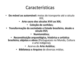 Características
• Do móvel ao automóvel: meios de transporte até o século
XIX;
• Arte sacra dos séculos XVII ao XIX;
• Coleção de canhões;
• Transformação da sociedade e Estado brasileiro, desde o
século XVI;
• Numismática;
• Reconstituição arqueológica, histórica e artística
brasileira; objetos e obras (Portugueses no Mundo, Cultura
e arte indígena);
• Acervo de Arte Asiática;
• Biblioteca e Arquivo de diversas mídias.
 
