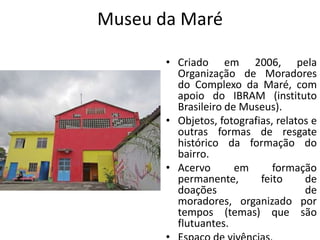 Museu da Maré
• Criado em 2006, pela
Organização de Moradores
do Complexo da Maré, com
apoio do IBRAM (instituto
Brasileiro de Museus).
• Objetos, fotografias, relatos e
outras formas de resgate
histórico da formação do
bairro.
• Acervo em formação
permanente, feito de
doações de
moradores, organizado por
tempos (temas) que são
flutuantes.
 