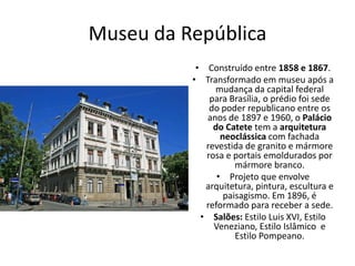 Museu da República
• Construído entre 1858 e 1867.
• Transformado em museu após a
mudança da capital federal
para Brasília, o prédio foi sede
do poder republicano entre os
anos de 1897 e 1960, o Palácio
do Catete tem a arquitetura
neoclássica com fachada
revestida de granito e mármore
rosa e portais emoldurados por
mármore branco.
• Projeto que envolve
arquitetura, pintura, escultura e
paisagismo. Em 1896, é
reformado para receber a sede.
• Salões: Estilo Luis XVI, Estilo
Veneziano, Estilo Islâmico e
Estilo Pompeano.
 