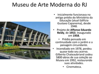 Museu de Arte Moderna do RJ
• Inicialmente funcionava no
antigo prédio do Ministério da
Educação (atual Edifício
Gustavo Capanema), desde
1948.
• Projeto de Affonso Eduardo
Reidy, de 1953. Inaugurado
em 1958.
• Prédio pensado em
continuidade com o jardim e a
paisagem circundante.
• Incendiado em 1978, perdeu
quase todo seu acervo.
Gilberto Chateaubriand cedeu
5800 obras de sua coleção ao
Museu em 1992, restaurando
suas atividades.
• Cinemateca.
 