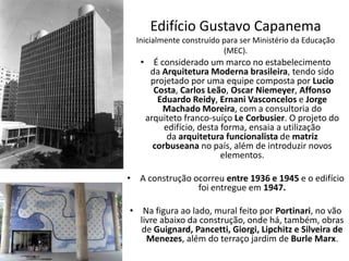 Edifício Gustavo Capanema
Inicialmente construído para ser Ministério da Educação
(MEC).
• É considerado um marco no estabelecimento
da Arquitetura Moderna brasileira, tendo sido
projetado por uma equipe composta por Lucio
Costa, Carlos Leão, Oscar Niemeyer, Affonso
Eduardo Reidy, Ernani Vasconcelos e Jorge
Machado Moreira, com a consultoria do
arquiteto franco-suíço Le Corbusier. O projeto do
edifício, desta forma, ensaia a utilização
da arquitetura funcionalista de matriz
corbuseana no país, além de introduzir novos
elementos.
• A construção ocorreu entre 1936 e 1945 e o edifício
foi entregue em 1947.
• Na figura ao lado, mural feito por Portinari, no vão
livre abaixo da construção, onde há, também, obras
de Guignard, Pancetti, Giorgi, Lipchitz e Silveira de
Menezes, além do terraço jardim de Burle Marx.
 