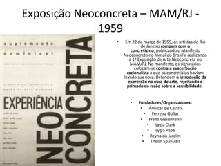 Exposição Neoconcreta – MAM/RJ -
1959
• Em 22 de março de 1959, os artistas do Rio
de Janeiro rompem com o
concretismo, publicando o Manifesto
Neoconcreto no Jornal do Brasil e realizando
a 1ª Exposição de Arte Neoconcreta no
MAM/RJ. No manifesto, os signatários
colocam-se contra a exacerbação
racionalista a que os concretistas haviam
levado sua obra. Defendem a introdução da
expressão na obra de arte, rejeitando o
primado da razão sobre a sensibilidade.
• Fundadores/Organizadores:
• Amilcar de Castro
• Ferreira Gullar
• Franz Weissmann
• Lygia Clark
• Lygia Pape
• Reynaldo Jardim
• Theon Spanudis
 