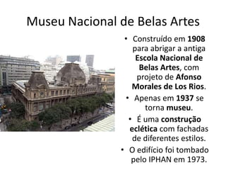 Museu Nacional de Belas Artes
• Construído em 1908
para abrigar a antiga
Escola Nacional de
Belas Artes, com
projeto de Afonso
Morales de Los Rios.
• Apenas em 1937 se
torna museu.
• É uma construção
eclética com fachadas
de diferentes estilos.
• O edifício foi tombado
pelo IPHAN em 1973.
 