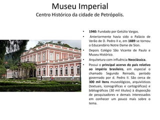 Museu Imperial
Centro Histórico da cidade de Petrópolis.
• 1940: Fundado por Getúlio Vargas.
• Anteriormente havia sido o Palácio de
Verão de D. Pedro II e, em 1889 se tornou
o Educandário Notre Dame de Sion.
• Depois Colégio São Vicente de Paulo e
Museu Histórico.
• Arquitetura com influência Neoclássica.
• Possui o principal acervo do país relativo
ao império brasileiro, em especial o
chamado Segundo Reinado, período
governado por d. Pedro II. São cerca de
300 mil itens museológicos, arquivísticos
(textuais, iconográficas e cartográficas) e
bibliográficos (30 mil títulos) à disposição
de pesquisadores e demais interessados
em conhecer um pouco mais sobre o
tema.
 