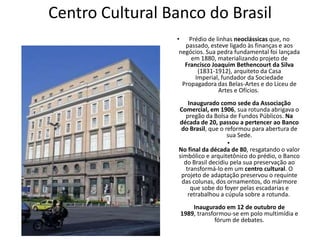 Centro Cultural Banco do Brasil
• Prédio de linhas neoclássicas que, no
passado, esteve ligado às finanças e aos
negócios. Sua pedra fundamental foi lançada
em 1880, materializando projeto de
Francisco Joaquim Bethencourt da Silva
(1831-1912), arquiteto da Casa
Imperial, fundador da Sociedade
Propagadora das Belas-Artes e do Liceu de
Artes e Ofícios.
Inaugurado como sede da Associação
Comercial, em 1906, sua rotunda abrigava o
pregão da Bolsa de Fundos Públicos. Na
década de 20, passou a pertencer ao Banco
do Brasil, que o reformou para abertura de
sua Sede.
•
No final da década de 80, resgatando o valor
simbólico e arquitetônico do prédio, o Banco
do Brasil decidiu pela sua preservação ao
transformá-lo em um centro cultural. O
projeto de adaptação preservou o requinte
das colunas, dos ornamentos, do mármore
que sobe do foyer pelas escadarias e
retrabalhou a cúpula sobre a rotunda.
Inaugurado em 12 de outubro de
1989, transformou-se em polo multimídia e
fórum de debates.
 