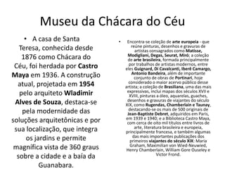 Museu da Chácara do Céu
• A casa de Santa
Teresa, conhecida desde
1876 como Chácara do
Céu, foi herdada por Castro
Maya em 1936. A construção
atual, projetada em 1954
pelo arquiteto Wladimir
Alves de Souza, destaca-se
pela modernidade das
soluções arquitetônicas e por
sua localização, que integra
os jardins e permite
magnífica vista de 360 graus
sobre a cidade e a baía da
Guanabara.
• Encontra-se coleção de arte europeia - que
reúne pinturas, desenhos e gravuras de
artistas consagrados como Matisse,
Modigliani, Degas, Seurat, Miró; a coleção
de arte brasileira, formada principalmente
por trabalhos de artistas modernos, entre
eles Guignard, Di Cavalcanti, Iberê Camargo,
Antonio Bandeira, além de importante
conjunto de obras de Portinari, hoje
considerado o maior acervo público desse
artista; a coleção de Brasiliana, uma das mais
expressivas, inclui mapas dos séculos XVII e
XVIII, pinturas a óleo, aquarelas, guaches,
desenhos e gravuras de viajantes do século
XIX, como Rugendas, Chamberlain e Taunay,
destacando-se os mais de 500 originais de
Jean-Baptiste Debret, adquiridos em Paris,
em 1939 e 1940; e a Biblioteca Castro Maya,
com cerca de oito mil títulos entre livros de
arte, literatura brasileira e europeia,
principalmente francesa, e também algumas
das mais importantes publicações dos
primeiros viajantes do século XIX: Maria
Graham, Maximilian von Wied-Neuwied,
Henry Chamberlain, William Gore Ouseley e
Victor Frond.
 
