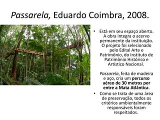 Passarela, Eduardo Coimbra, 2008.
• Está em seu espaço aberto.
A obra integra o acervo
permanente da instituição.
O projeto foi selecionado
pelo Edital Arte e
Patrimônio, do Instituto de
Patrimônio Histórico e
Artístico Nacional.
Passarela, feita de madeira
e aço, cria um percurso
aéreo de 30 metros por
entre a Mata Atlântica.
• Como se trata de uma área
de preservação, todos os
critérios ambientalmente
responsáveis foram
respeitados.
 