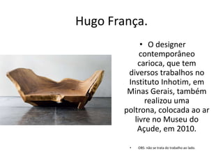 Hugo França.
• O designer
contemporâneo
carioca, que tem
diversos trabalhos no
Instituto Inhotim, em
Minas Gerais, também
realizou uma
poltrona, colocada ao ar
livre no Museu do
Açude, em 2010.
• OBS: não se trata do trabalho ao lado.
 