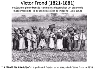 Victor Frond (1821-1881)
Fotógrafo e pintor francês – primeiro a desenvolver um projeto de
mapeamento do Rio de Janeiro através de imagens (1858-1862)
"LA DÉPART POUR LA ROÇA" - Litografia de F. Sorrieu sobre fotografia de Victor Frond de 1859.
 