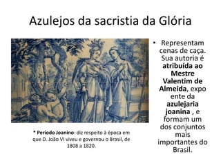 Azulejos da sacristia da Glória
• Representam
cenas de caça.
Sua autoria é
atribuída ao
Mestre
Valentim de
Almeida, expo
ente da
azulejaria
joanina , e
formam um
dos conjuntos
mais
importantes do
Brasil.
* Período Joanino: diz respeito à época em
que D. João VI viveu e governou o Brasil, de
1808 a 1820.
 