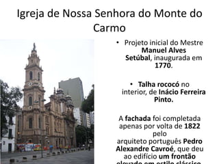Igreja de Nossa Senhora do Monte do
Carmo
• Projeto inicial do Mestre
Manuel Alves
Setúbal, inaugurada em
1770.
• Talha rococó no
interior, de Inácio Ferreira
Pinto.
A fachada foi completada
apenas por volta de 1822
pelo
arquiteto português Pedro
Alexandre Cavroé, que deu
ao edifício um frontão
 