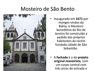 Mosteiro de São Bento
• Inaugurado em 1671 por
monges vindos da
Bahia, o Mosteiro
beneditino do Rio de
Janeiro foi construído a
pedido dos próprios
habitantes da recém
fundada cidade de São
Sebastião.
• A fachada é a do projeto
original maneirista, com
um corpo central com
três arcos de entrada e
 