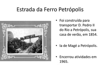 Estrada da Ferro Petrópolis
• Foi construída para
transportar D. Pedro II
do Rio a Petrópolis, sua
casa de verão, em 1854.
• Ia de Magé a Petrópolis.
• Encerrou atividades em
1965.
 