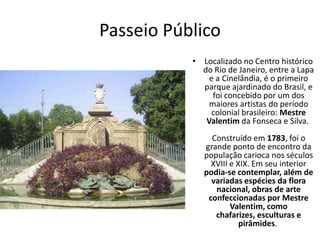 Passeio Público
• Localizado no Centro histórico
do Rio de Janeiro, entre a Lapa
e a Cinelândia, é o primeiro
parque ajardinado do Brasil, e
foi concebido por um dos
maiores artistas do período
colonial brasileiro: Mestre
Valentim da Fonseca e Silva.
Construído em 1783, foi o
grande ponto de encontro da
população carioca nos séculos
XVIII e XIX. Em seu interior
podia-se contemplar, além de
variadas espécies da flora
nacional, obras de arte
confeccionadas por Mestre
Valentim, como
chafarizes, esculturas e
pirâmides.
 