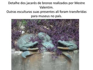 Detalhe dos jacarés de bronze realizados por Mestre
Valentim.
Outras esculturas suas presentes ali foram transferidas
para museus no país.
 