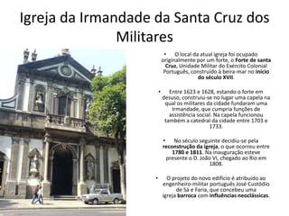 Igreja da Irmandade da Santa Cruz dos
Militares
• O local da atual igreja foi ocupado
originalmente por um forte, o Forte de santa
Cruz, Unidade Militar do Exército Colonial
Português, construído à beira-mar no início
do século XVII.
• Entre 1623 e 1628, estando o forte em
desuso, construiu-se no lugar uma capela na
qual os militares da cidade fundaram uma
Irmandade, que cumpria funções de
assistência social. Na capela funcionou
também a catedral da cidade entre 1703 e
1733.
• No século seguinte decidiu-se pela
reconstrução da igreja, o que ocorreu entre
1780 e 1811. Na inauguração esteve
presente o D. João VI, chegado ao Rio em
1808.
• O projeto do novo edifício é atribuído ao
engenheiro-militar português José Custódio
de Sá e Faria, que concebeu uma
igreja barroca com influências neoclássicas.
 