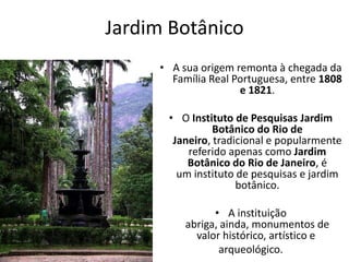 Jardim Botânico
• A sua origem remonta à chegada da
Família Real Portuguesa, entre 1808
e 1821.
• O Instituto de Pesquisas Jardim
Botânico do Rio de
Janeiro, tradicional e popularmente
referido apenas como Jardim
Botânico do Rio de Janeiro, é
um instituto de pesquisas e jardim
botânico.
• A instituição
abriga, ainda, monumentos de
valor histórico, artístico e
arqueológico.
 