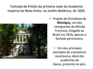 Fachada do Prédio da primeira sede da Academia
Imperial da Belas Artes, no Jardim Botânico, de 1826.
• Projeto de Grandjean de
Montigny, um dos
intergrantes da Missão
Francesa, chegada ao
Brasil em 1816, apenas a
fachada permanece.
• Um dos principais
exemplos de arquitetura
neoclássica, ideal das
academias da
época, presente no país.
 