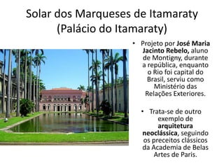 Solar dos Marqueses de Itamaraty
(Palácio do Itamaraty)
• Projeto por José Maria
Jacinto Rebelo, aluno
de Montigny, durante
a república, enquanto
o Rio foi capital do
Brasil, serviu como
Ministério das
Relações Exteriores.
• Trata-se de outro
exemplo de
arquitetura
neoclássica, seguindo
os preceitos clássicos
da Academia de Belas
Artes de Paris.
 