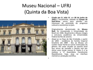 Museu Nacional – UFRJ
(Quinta da Boa Vista)
• Criado por D. João VI, em 06 de junho de
1818 e, inicialmente, sediado no Campo de
Sant'Anna, serviu para atender aos
interesses de promoção do progresso
cultural e econômico no país.
•
Originalmente denominado de Museu
Real, foi incorporado à Universidade do
Brasil em 1946. Atualmente o Museu integra
a estrutura acadêmica da Universidade
Federal do Rio de Janeiro.
• Alojar-se no Paço de São Cristóvão, a partir
de 1892 - residência da Família Imperial
brasileira até 1889 - deu ao Museu um
caráter ímpar frente às outras instituições do
gênero. Por estar situado no mesmo local
que serviu de moradia a família real por
vários anos (onde nasceu D. Pedro II e se
realizou a 1ª Assembleia Constituinte
Republicana), hoje, atua na interface
memória e produção científica.
•
 