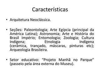 Características
• Arquitetura Neoclássica.
• Seções: Paleontologia; Arte Egípcia (principal da
América Latina); Astronomia; Arte e História do
Brasil Império; Entomologia; Zoologia; Cultura
Indígena; Etnologia Indígena
(cerâmica, trançado, máscaras, pinturas etc);
Arqueologia Brasileira.
• Setor educativo: “Projeto Manhã no Parque”
(passeio pela área externa do Museu).
 