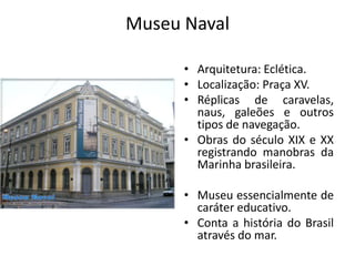 Museu Naval
• Arquitetura: Eclética.
• Localização: Praça XV.
• Réplicas de caravelas,
naus, galeões e outros
tipos de navegação.
• Obras do século XIX e XX
registrando manobras da
Marinha brasileira.
• Museu essencialmente de
caráter educativo.
• Conta a história do Brasil
através do mar.
 