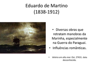 Eduardo de Martino
(1838-1912)
• Diversas obras que
retratam manobras da
Marinha, especialmente
na Guerra do Paraguai.
• Influências românticas.
• Veleiro em alto mar. Ost. 27X31. data
desconhecida.
 