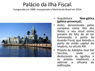 Palácio da Ilha Fiscal.
Inaugurado em 1889. Incorporado à Marinha do Brasil em 1914.
• Arquitetura Neo-gótica
(gótico-provençal);
• Antes denominada pelos
europeus como ilha dos
Ratos, o seu atual nome
provém do fato de ali ter
funcionado o posto da
Guarda Fiscal, que atendia o
porto da então capital do
Império, no século XIX.
• Projeto de Adolpho José Del
Vecchio, onde se
destacavam as agulhas e
as ameias medievais a
adornar a silhueta da
edificação.
 