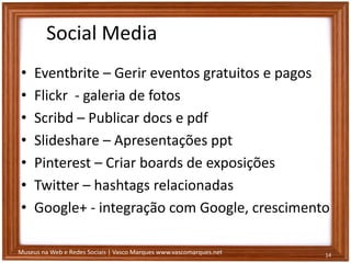 Museus na Web e Redes Sociais | Vasco Marques www.vascomarques.net
Social Media
• Eventbrite – Gerir eventos gratuitos e pagos
• Flickr - galeria de fotos
• Scribd – Publicar docs e pdf
• Slideshare – Apresentações ppt
• Pinterest – Criar boards de exposições
• Twitter – hashtags relacionadas
• Google+ - integração com Google, crescimento
14
 