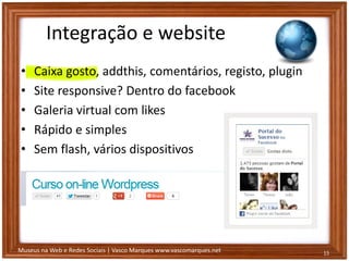 Museus na Web e Redes Sociais | Vasco Marques www.vascomarques.net
Integração e website
• Caixa gosto, addthis, comentários, registo, plugin
• Site responsive? Dentro do facebook
• Galeria virtual com likes
• Rápido e simples
• Sem flash, vários dispositivos
15
 