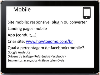 Museus na Web e Redes Sociais | Vasco Marques www.vascomarques.net
Mobile
Site mobile: responsive, plugin ou converter
Landing pages mobile
App (conduit,…)
Criar site: www.howtogomo.com/br
Qual a percentagem de facebook+mobile?
Google Analytics
Origens de tráfego>Referências>facebook>
Segmentos avançados>tráfego telemóveis
16
 