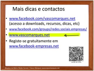 Museus na Web e Redes Sociais | Vasco Marques www.vascomarques.net
Mais dicas e contactos
• www.facebook.com/vascomarques.net
(acesso a downloads, recursos, dicas, etc)
• www.facebook.com/groups/redes.sociais.empresas/
• www.vascomarques.net
• Registe-se gratuitamente em
www.facebook-empresas.net
 