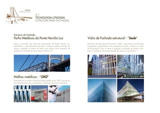 4.1.
TECNOLOGIA UTILIZADA
ESTRUTURA PARA FACHADAS
Após a conclusão das obras de recuperação da Ponte Hercílio Luz,
pretende-se o aproveitamento de toda a estrutura metálica retirada da
mesma, sobretudo as barras de olhal, para utilizar como elementos de
destaque na fachada do futuro Museu Hercílio Luz.
Uutilizado de um sistema móvel de malhas metálicas da “GKD” que servirá
de sombreamento para as fachadas, controlado de forma automática.
Estrutura da Fachada
Perfis Metálicos da Ponte Hercílio Luz
Malhas metálicas - “GKD”
Utilização de vidro estrutural da marca “Seele”, para formar uma Fachada
transparente, possibilitando uma transparencia entre o Museu e a baía
de Florianópolis. Para o interior, é proposto a utilização do mesmo vidro,
para a construção da grande escada de acesso ao pavimento 1.
Vidro de Fachada estrutural - “Seele”
 