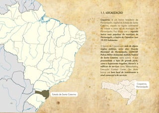 Estado de Santa Catarina
Coqueiros,
Florianópolis
Coqueiros, é um bairro brasileiro de
Florianópolis, capital do Estado de Santa
Catarina, situado na região continental
da cidade e zona sul do município de
Florianópolis. Faz divisa com o segundo
bairro mais populoso do município de
Florianópolis, o bairro de Capoeiras com
19.323 habitantes.
O bairro de Coqueiros é sede de alguns
órgãos públicos, entre eles: Guarda
Municipal de Florianópolis, COMCAP,
Polícia Militar Ambiental, Instituto Federal
de Santa Catarina, entre outros. A sua
proximidade a lojas de grande porte,
como o Supercenter Angeloni, Havan e a
edifícios de serviços como Telemarketing
Execução Contact Center, faz deste
bairro um bom local de investimento a
nível comercial e de serviços.
1.1. LOCALIZAÇÃO
 