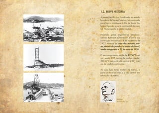 1.2. BREVE HISTÓRIA
A ponte Hercílio Luz, localizada no estado
brasileiro de Santa Catarina, foi construída
para ligar o continente à ilha de Santa Ca-
tarina (ligando a parte continental da capi-
tal, Florianópolis, à parte insular).
Projetada pelos engenheiros estado-un-
idenses Robinson e Steinmann, e com a sua
construção iniciada a 14 de novembro de
1922, trata-se de uma das maiores pon-
tes pênseis do mundo e a maior do Brasil,
sendo inaugurada a 13 de maio de 1926.
O seu comprimento total é de 819,471 met-
ros, sendo 259 metros de viaduto insular,
339,471 metros de vão central e 221 met-
ros de viaduto continental.
As suas duas torres medem 75 metros, a
partir do nível do mar, e o vão central tem
altura de 43 metros.
Imagem
de Hercílio Luz
 