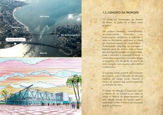 Museu Hercílio Luz
Ilha de Florianópolis
Continente
Baía Norte
Baía Sul
“O museu em homenagem ao Homem
de Futuro, só podia ter o Futuro como
princípio”.
Um projecto dinâmico, contemporâneo,
tecnologicamente avançado, com
preocupações ambientais e acessível à
todos os utilizadores, trará para a Cidade
um importante espaço de cultura e lazer.
Perfeitamente integrado na paisagem e
fazendo parte da mesma, todo o Museu
tem uma ligação estreita com a envolvente,
onde o utilizador é convidado a entrar e
contemplar a exposição e ao mesmo tempo
a magnífica vista da ponte, do mar e da
outra margem, com passeios pelos jardins
e esplanadas.
O passado estará presente na concepção
do projecto, com a utilização da estrutura
metálica da antiga ponte, fazendo o
núcleo do projecto que será incorporado
na fachada de vidro.
O museu irá albergar a exposição sobre
a história de um homem e sua visão de
futuro. A história de desenvolvimento de
uma cidade através da ligação entre o
continente e a ilha. A história de uma ponte
que fez a diferença.
1.3. CONCEITO DA PROPOSTA
 