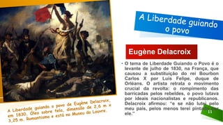 11
Eugène Delacroix
• O tema de Liberdade Guiando o Povo é o
levante de julho de 1830, na França, que
causou a substituição do rei Bourbon
Carlos X por Luís Felipe, duque de
Orléans. O artista retrata o movimento
crucial da revolta: o rompimento das
barricadas pelos rebeldes, o povo lutava
por ideais nacionalistas e republicanos.
Delacroix afirmou: “e se não lutei pelo
meu país, pelos menos terei pintado por
ele.”
 