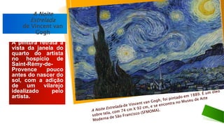 A pintura retrata a
vista da janela do
quarto do artista
no hospício de
Saint-Rémy-de-
Provence pouco
antes do nascer do
sol, com a adição
de um vilarejo
idealizado pelo
artista.
A Noite
Estrelada
de Vincent van
Gogh
 